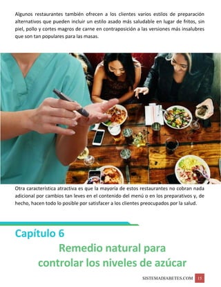 SISTEMADIABETES.COM 15
Algunos restaurantes también ofrecen a los clientes varios estilos de preparación
alternativos que pueden incluir un estilo asado más saludable en lugar de fritos, sin
piel, pollo y cortes magros de carne en contraposición a las versiones más insalubres
que son tan populares para las masas.
Otra característica atractiva es que la mayoría de estos restaurantes no cobran nada
adicional por cambios tan leves en el contenido del menú o en los preparativos y, de
hecho, hacen todo lo posible por satisfacer a los clientes preocupados por la salud.
Capítulo 6
Remedio natural para
controlar los niveles de azúcar
 