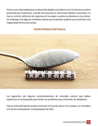 SISTEMADIABETES.COM 16
Esta es una enfermedad que se desarrolla debido al problema con la hormona insulina
producida por el páncreas. Cuando este proceso se interrumpe debido a anomalías, no
hay un control suficiente de la glucosa en la sangre y cuánto se absorbe en las células.
Sin embargo, hay algunos remedios caseros que se pueden explorar para controlar esta
negatividad dentro del cuerpo.
Control Natural del Azucar
Las siguientes son algunas recomendaciones de remedios caseros que deben
explorarse en la búsqueda para limitar los problemas que enfrentan los diabéticos:
Tomar ácido alfa lipoide ayuda a controlar el nivel de azúcar en la sangre y se considera
uno de los antioxidantes multipropósito de élite.
 
