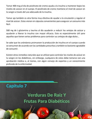 SISTEMADIABETES.COM 17
Tomar 400 mcg al día de picolinato de cromo ayuda a la insulina a mantener bajos los
niveles de azúcar en el cuerpo. El picolinato de cromo mantiene el nivel de azúcar en
la sangre a través del uso adecuado de la insulina.
Tomar ajo también es otra forma muy efectiva de ayudar a la circulación y regular el
nivel de azúcar. Estos vienen en cápsulas convenientes para asegurar un consumo más
fácil.
500 mg de L-glutamina y taurina al día ayudarán a reducir los antojos de azúcar y
ayudarán a liberar la insulina con mayor eficacia. Esto es especialmente útil para
aquellos que tienen serios problemas para controlar sus antojos de algo dulce…
Se sabe que los arándanos promueven la producción de insulina en el cuerpo cuando
se consumen de acuerdo con las cantidades prescritas y también es bastante agradable
de consumir.
Existen otros remedios naturales que se utilizan para controlar los niveles de azúcar en
la sangre en los diabéticos, sin embargo, cualquiera de estos debe tomarse con una
aprobación médica o, al menos, con algún consejo de expertos y un conocimiento
profundo de la enfermedad.
Capítulo 7
Verduras De Raíz Y
Frutas Para Diabéticos
 