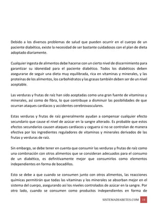 SISTEMADIABETES.COM 18
Debido a los diversos problemas de salud que pueden ocurrir en el cuerpo de un
paciente diabético, existe la necesidad de ser bastante cuidadosos con el plan de dieta
adoptado diariamente.
Cualquier ingesta de alimentos debe hacerse con un cierto nivel de discernimiento para
garantizar su idoneidad para el paciente diabético. Todos los diabéticos deben
asegurarse de seguir una dieta muy equilibrada, rica en vitaminas y minerales, y las
proteínas de los alimentos, los carbohidratos y las grasas también deben ser de un nivel
aceptable.
Las verduras y frutas de raíz han sido aceptadas como una gran fuente de vitaminas y
minerales, así como de fibra, lo que contribuye a disminuir las posibilidades de que
ocurran ataques cardíacos y accidentes cerebrovasculares.
Estas verduras y frutas de raíz generalmente ayudan a compensar cualquier efecto
secundario que cause el nivel de azúcar en la sangre alterado. Es probable que estos
efectos secundarios causen ataques cardíacos y ceguera si no se controlan de manera
efectiva por los ingredientes reguladores de vitaminas y minerales derivados de las
frutas y verduras de raíz.
Sin embargo, se debe tener en cuenta que consumir las verduras y frutas de raíz como
una combinación con otros alimentos que se consideran adecuados para el consumo
de un diabético, es definitivamente mejor que consumirlos como elementos
independientes en forma de bocadillos.
Esto se debe a que cuando se consumen junto con otros alimentos, las reacciones
químicas permitirán que todas las vitaminas y los minerales se absorban mejor en el
sistema del cuerpo, asegurando así los niveles controlados de azúcar en la sangre. Por
otro lado, cuando se consumen como productos independientes en forma de
 