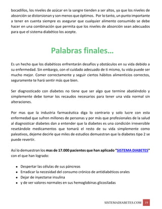 SISTEMADIABETES.COM 19
bocadillos, los niveles de azúcar en la sangre tienden a ser altos, ya que los niveles de
absorción se distorsionan y son menos que óptimos. Por lo tanto, un punto importante
a tener en cuenta siempre es asegurar que cualquier alimento consumido se debe
hacer en una combinación que permita que los niveles de absorción sean adecuados
para que el sistema diabético los acepte.
Palabras finales…
Es un hecho que los diabéticos enfrentarán desafíos y obstáculos en su vida debido a
su enfermedad. Sin embargo, con el cuidado adecuado de ti mismo, tu vida puede ser
mucho mejor. Comer correctamente y seguir ciertos hábitos alimenticios correctos,
seguramente te hará sentir más que bien.
Ser diagnosticado con diabetes no tiene que ser algo que termine abatiéndolo y
simplemente debe tomar los recaudos necesarios para tener una vida normal sin
alteraciones.
Por mas que la industria farmacéutica diga lo contrario y solo lucre con esta
enfermedad que sufren millones de personas y por más que profesionales de la salud
al diagnosticar diabetes dan a entender que la diabetes es una condición irreversible
resetándole medicamentos que tomará el resto de su vida simplemente como
paleativos, dejeme decirle que miles de estudios demuestran que la diabetes tipo 2 se
puede revertir.
Así lo demuestran los mas de 17.000 pacientes que han aplicado “SISTEMA DIABETES”
con el que han logrado:
• Despertar las células de sus páncreas
• Erradicar la necesidad del consumo crónico de antidiabéticos orales
• Dejar de inyectarse insulina
• y de ver valores normales en sus hemoglobinas glicosiladas
 