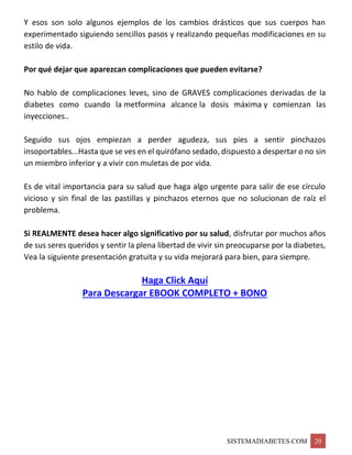 SISTEMADIABETES.COM 20
Y esos son solo algunos ejemplos de los cambios drásticos que sus cuerpos han
experimentado siguiendo sencillos pasos y realizando pequeñas modificaciones en su
estilo de vida.
Por qué dejar que aparezcan complicaciones que pueden evitarse?
No hablo de complicaciones leves, sino de GRAVES complicaciones derivadas de la
diabetes como cuando la metformina alcance la dosis máxima y comienzan las
inyecciones..
Seguido sus ojos empiezan a perder agudeza, sus pies a sentir pinchazos
insoportables...Hasta que se ves en el quirófano sedado, dispuesto a despertar o no sin
un miembro inferior y a vivir con muletas de por vida.
Es de vital importancia para su salud que haga algo urgente para salir de ese círculo
vicioso y sin final de las pastillas y pinchazos eternos que no solucionan de raíz el
problema.
Si REALMENTE desea hacer algo significativo por su salud, disfrutar por muchos años
de sus seres queridos y sentir la plena libertad de vivir sin preocuparse por la diabetes,
Vea la siguiente presentación gratuita y su vida mejorará para bien, para siempre.
Haga Click Aquí
Para Descargar EBOOK COMPLETO + BONO
 