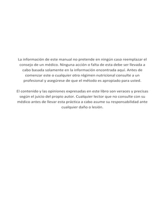 La información de este manual no pretende en ningún caso reemplazar el
consejo de un médico. Ninguna acción o falta de esta debe ser llevada a
cabo basada solamente en la información encontrada aquí. Antes de
comenzar este o cualquier otro régimen nutricional consulte a un
profesional y asegúrese de que el método es apropiado para usted.
El contenido y las opiniones expresadas en este libro son veraces y precisas
según el juicio del propio autor. Cualquier lector que no consulte con su
médico antes de llevar esta práctica a cabo asume su responsabilidad ante
cualquier daño o lesión.
 