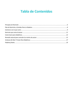 Tabla de Contenidos
Principios de Nutrición ...................................................................................................................................6
Plan de Nutrición y Comidas Para La Diabetes ..............................................................................................8
Comience con lo que come.............................................................................................................................9
Nutrición que corta el azúcar.......................................................................................................................11
Comer fuera para diabéticos........................................................................................................................13
Remedio natural para controlar los niveles de azúcar.................................................................................15
Verduras De Raíz Y Frutas Para Diabéticos..................................................................................................17
Palabras finales… .........................................................................................................................................19
 
