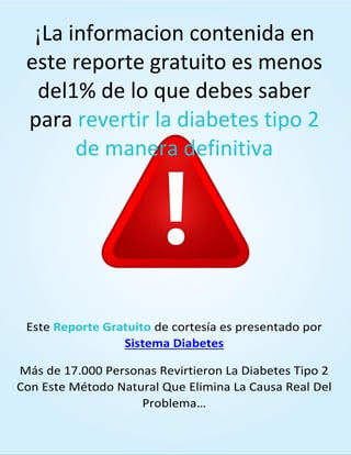 SISTEMADIABETES.COM 5
¡La informacion contenida en
este reporte gratuito es menos
del1% de lo que debes saber
para revertir la diabetes tipo 2
de manera definitiva
Este Reporte Gratuito de cortesía es presentado por
Sistema Diabetes
Más de 17.000 Personas Revirtieron La Diabetes Tipo 2
Con Este Método Natural Que Elimina La Causa Real Del
Problema…
 