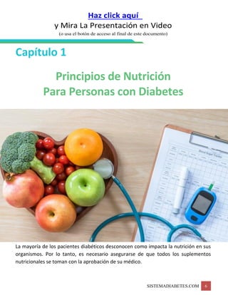 SISTEMADIABETES.COM 6
Haz click aquí
y Mira La Presentación en Video
(o usa el botón de acceso al final de este documento)
Capítulo 1
Principios de Nutrición
Para Personas con Diabetes
La mayoría de los pacientes diabéticos desconocen como impacta la nutrición en sus
organismos. Por lo tanto, es necesario asegurarse de que todos los suplementos
nutricionales se toman con la aprobación de su médico.
 