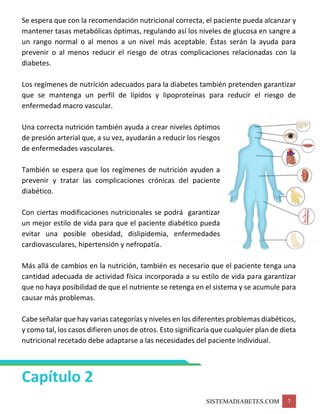 SISTEMADIABETES.COM 7
Se espera que con la recomendación nutricional correcta, el paciente pueda alcanzar y
mantener tasas metabólicas óptimas, regulando así los niveles de glucosa en sangre a
un rango normal o al menos a un nivel más aceptable. Éstas serán la ayuda para
prevenir o al menos reducir el riesgo de otras complicaciones relacionadas con la
diabetes.
Los regímenes de nutrición adecuados para la diabetes también pretenden garantizar
que se mantenga un perfil de lípidos y lipoproteínas para reducir el riesgo de
enfermedad macro vascular.
Una correcta nutrición también ayuda a crear niveles óptimos
de presión arterial que, a su vez, ayudarán a reducir los riesgos
de enfermedades vasculares.
También se espera que los regímenes de nutrición ayuden a
prevenir y tratar las complicaciones crónicas del paciente
diabético.
Con ciertas modificaciones nutricionales se podrá garantizar
un mejor estilo de vida para que el paciente diabético pueda
evitar una posible obesidad, dislipidemia, enfermedades
cardiovasculares, hipertensión y nefropatía.
Más allá de cambios en la nutrición, también es necesario que el paciente tenga una
cantidad adecuada de actividad física incorporada a su estilo de vida para garantizar
que no haya posibilidad de que el nutriente se retenga en el sistema y se acumule para
causar más problemas.
Cabe señalar que hay varias categorías y niveles en los diferentes problemas diabéticos,
y como tal, los casos difieren unos de otros. Esto significaría que cualquier plan de dieta
nutricional recetado debe adaptarse a las necesidades del paciente individual.
Capítulo 2
 