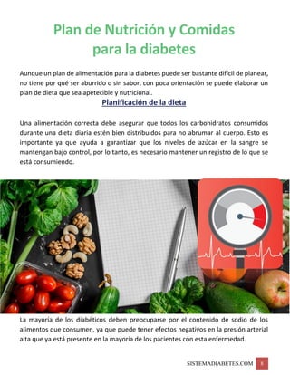 SISTEMADIABETES.COM 8
Plan de Nutrición y Comidas
para la diabetes
Aunque un plan de alimentación para la diabetes puede ser bastante difícil de planear,
no tiene por qué ser aburrido o sin sabor, con poca orientación se puede elaborar un
plan de dieta que sea apetecible y nutricional.
Planificación de la dieta
Una alimentación correcta debe asegurar que todos los carbohidratos consumidos
durante una dieta diaria estén bien distribuidos para no abrumar al cuerpo. Esto es
importante ya que ayuda a garantizar que los niveles de azúcar en la sangre se
mantengan bajo control, por lo tanto, es necesario mantener un registro de lo que se
está consumiendo.
La mayoría de los diabéticos deben preocuparse por el contenido de sodio de los
alimentos que consumen, ya que puede tener efectos negativos en la presión arterial
alta que ya está presente en la mayoría de los pacientes con esta enfermedad.
 
