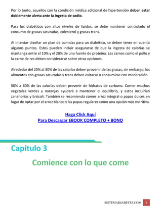 SISTEMADIABETES.COM 9
Por lo tanto, aquellos con la condición médica adicional de hipertensión deben estar
doblemente alerta ante la ingesta de sodio.
Para los diabéticos con altos niveles de lípidos, se debe mantener controlado el
consumo de grasas saturadas, colesterol y grasas trans.
Al intentar diseñar un plan de comidas para un diabético, se deben tener en cuenta
algunos puntos. Estos pueden incluir asegurarse de que la ingesta de calorías se
mantenga entre el 10% y el 20% de una fuente de proteína. Las carnes como el pollo y
la carne de res deben considerarse sobre otras opciones.
Alrededor del 25% al 30% de las calorías deben provenir de las grasas, sin embargo, los
alimentos con grasas saturadas y trans deben evitarse o consumirse con moderación.
50% a 60% de las calorías deben provenir de hidratos de carbono. Comer muchos
vegetales verdes y naranjas ayudará a mantener el equilibrio, y estos incluirían
zanahorias y brócoli. También se recomienda comer arroz integral o papas dulces en
lugar de optar por el arroz blanco y las papas regulares como una opción más nutritiva.
Haga Click Aquí
Para Descargar EBOOK COMPLETO + BONO
Capítulo 3
Comience con lo que come
 