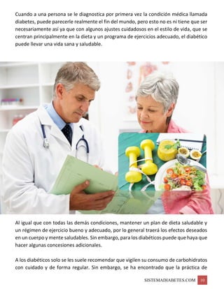SISTEMADIABETES.COM 10
Cuando a una persona se le diagnostica por primera vez la condición médica llamada
diabetes, puede parecerle realmente el fin del mundo, pero esto no es ni tiene que ser
necesariamente así ya que con algunos ajustes cuidadosos en el estilo de vida, que se
centran principalmente en la dieta y un programa de ejercicios adecuado, el diabético
puede llevar una vida sana y saludable.
Al igual que con todas las demás condiciones, mantener un plan de dieta saludable y
un régimen de ejercicio bueno y adecuado, por lo general traerá los efectos deseados
en un cuerpo y mente saludables. Sin embargo, para los diabéticos puede que haya que
hacer algunas concesiones adicionales.
A los diabéticos solo se les suele recomendar que vigilen su consumo de carbohidratos
con cuidado y de forma regular. Sin embargo, se ha encontrado que la práctica de
 