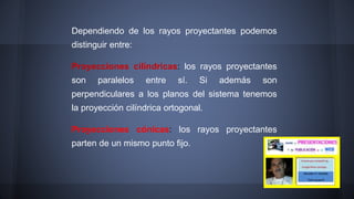 Dependiendo de los rayos proyectantes podemos
distinguir entre:
Proyecciones cilíndricas: los rayos proyectantes
son paralelos entre sí. Si además son
perpendiculares a los planos del sistema tenemos
la proyección cilíndrica ortogonal.
Proyecciones cónicas: los rayos proyectantes
parten de un mismo punto fijo.
 