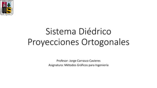 Sistema Diédrico
Proyecciones Ortogonales
Profesor: Jorge Carrasco Cavieres
Asignatura: Métodos Gráficos para Ingeniería
 