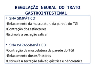 REGULAÇÃO NEURAL DO TRATO
GASTROINTESTINAL
• SNA SIMPÁTICO
Relaxamento da musculatura da parede do TGI
Contração dos esfíncteres
Estimula a secreção salivar
• SNA PARASSIMPÁTICO
Contração da musculatura da parede do TGI
Relaxamento dos esfíncteres
Estimula a secreção salivar, gástrica e pancreática
 