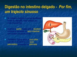 Digestão no intestino delgado -  Por fim, um trajecto sinuoso No intestino delgado ocorrem as últimas fases da digestão, mas também as mais importantes. Quando o  quimo  passa para o  duodeno , estimula a secreção do  suco intestinal  que contém várias enzimas. Também o fígado lança o  suco biliar , que não é enzimático, e o  suco pancreático  produzido no  pâncreas . 
