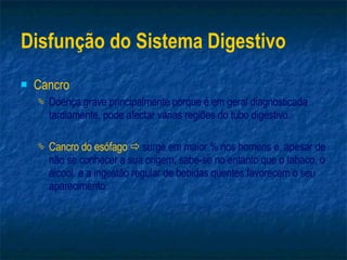 Disfunção do Sistema Digestivo Cancro Doença grave principalmente porque é em geral diagnosticada tardiamente, pode afectar várias regiões do tubo digestivo. Cancro do esófago     surge em maior % nos homens e, apesar de não se conhecer a sua origem, sabe-se no entanto que o tabaco, o álcool  e a ingestão regular de bebidas quentes favorecem o seu aparecimento. 