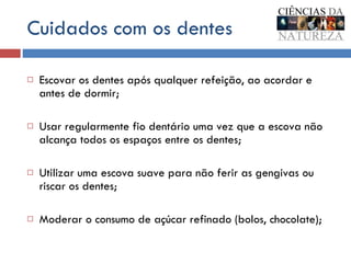Cuidados com os dentes Escovar os dentes após qualquer refeição, ao acordar e antes de dormir; Usar regularmente fio dentário uma vez que a escova não alcança todos os espaços entre os dentes;  Utilizar uma escova suave para não ferir as gengivas ou riscar os dentes; Moderar o consumo de açúcar refinado (bolos, chocolate); 