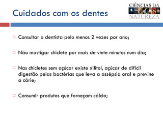 Cuidados com os dentes Consultar o dentista pelo menos 2 vezes por ano; Não mastigar chiclete por mais de vinte minutos num dia; Nas chicletes sem açúcar existe xilitol, açúcar de difícil digestão pelas bactérias que leva a assépsia oral e previne a cárie; Consumir produtos que forneçam cálcio;  