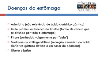 Doenças do estômago Acloridria (não existência de ácido clorídrico gástrico)  Linite plástica ou Doença de Brinton (forma de cancro que se difunde por todo o estômago)  Pirose (conhecida vulgarmente por "azia")  Síndrome de Zollinger-Ellison (secreção excessiva de ácido clorídrico gástrico devido a um tumor do pâncreas)  Úlcera péptica  