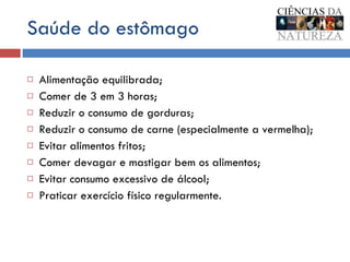 Saúde do estômago Alimentação equilibrada; Comer de 3 em 3 horas; Reduzir o consumo de gorduras; Reduzir o consumo de carne (especialmente a vermelha); Evitar alimentos fritos; Comer devagar e mastigar bem os alimentos; Evitar consumo excessivo de álcool; Praticar exercício físico regularmente. 