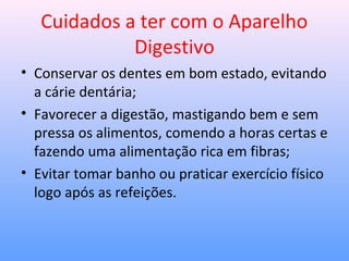 Cuidados a ter com o Aparelho
Digestivo
• Conservar os dentes em bom estado, evitando
a cárie dentária;
• Favorecer a digestão, mastigando bem e sem
pressa os alimentos, comendo a horas certas e
fazendo uma alimentação rica em fibras;
• Evitar tomar banho ou praticar exercício físico
logo após as refeições.
 