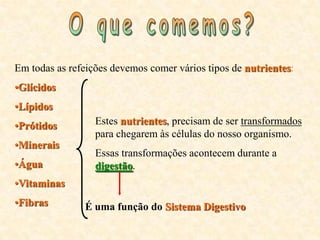 Em todas as refeições devemos comer vários tipos de nutrientes:
•Glícidos
•Lípidos
•Prótidos         Estes nutrientes, precisam de ser transformados
                  para chegarem às células do nosso organismo.
•Minerais
                  Essas transformações acontecem durante a
•Água             digestão.
•Vitaminas
•Fibras        É uma função do Sistema Digestivo
 