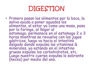 DIGESTION
• Primero pasan los alimentos por la boca, la
  saliva ayuda a poner aguados los
  alimentos, al estar ya como una masa, pasa
  por la faringe, al llegar al
  estomago, permanece en el estomago 2 o 3
  horas mientras se revuelve con los jugos
  gástricos, luego va hacia el intestino
  delgado donde expulsa las vitaminas &
  minerales, ya estando en el intestino
  grueso expulsa los carbohidratos, etc.
  Luego nuestro cuerpo expulsa lo sobrante
  (heces) por medio del ano.
 
