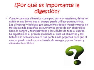 ¿Por qué es importante la
              digestión?
• Cuando comemos alimentos como pan, carne y vegetales, éstos no
  están en una forma que el cuerpo pueda utilizar para nutrirse.
  Los alimentos y bebidas que consumimos deben transformarse en
  moléculas más pequeñas de nutrientes antes de ser absorbidos
  hacia la sangre y transportados a las células de todo el cuerpo.
  La digestión es el proceso mediante el cual los alimentos y las
  bebidas se descomponen en sus partes más pequeñas para que el
  cuerpo pueda usarlos como fuente de energía, y para formar y
  alimentar las células.
 