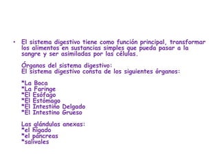 • El sistema digestivo tiene como función principal, transformar
  los alimentos en sustancias simples que pueda pasar a la
  sangre y ser asimiladas por las células.
  Órganos del sistema digestivo:
  El sistema digestivo consta de los siguientes órganos:
  *La Boca
  *La Faringe
  *El Esófago
  *El Estómago
  *El Intestino Delgado
  *El Intestino Grueso
  Las glándulas anexas:
  *el hígado
  *el páncreas
  *salivales
 