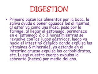 DIGESTION
• Primero pasan los alimentos por la boca, la
  saliva ayuda a poner aguados los alimentos,
  al estar ya como una masa, pasa por la
  faringe, al llegar al estomago, permanece
  en el estomago 2 o 3 horas mientras se
  revuelve con los jugos gástricos, luego va
  hacia el intestino delgado donde expulsa las
  vitaminas & minerales, ya estando en el
  intestino grueso expulsa los carbohidratos,
  etc. Luego nuestro cuerpo expulsa lo
  sobrante (heces) por medio del ano.
 