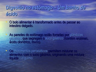Digestão no estômago – Um banho de
ácido
• O bolo alimentar é transformado antes de passar ao
  intestino delgado.

• As paredes do estômago estão forradas por glândulas
  gástricas que segregam o suco gástrico (contém enzimas,
  ácido clorídrico, muco).

• Os movimentos peristálticos permitem misturar os
  alimentos com o suco gástrico, originando uma mistura
  líquida – o quimo.
 