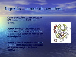 Digestão – como tudo acontece…
• Os alimentos sofrem, durante a digestão,
   uma acção mecânica e uma acção
   química.

• A acção mecânica é desenvolvida pela
   língua, pelos dentes e pelos movimentos
   peristálticos que ocorrem ao longo de todo
   o tubo digestivo.

• A acção química é provocada pelos sucos
   digestivos (possuem enzimas) produzidos
   pelos diferentes órgãos do sistema
   digestivo
 