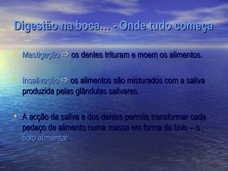 Digestão na boca… - Onde tudo começa

• Mastigação  os dentes trituram e moem os alimentos.

• Insalivação  os alimentos são misturados com a saliva
  produzida pelas glândulas salivares.

• A acção da saliva e dos dentes permite transformar cada
  pedaço de alimento numa massa em forma de bolo – o
  bolo alimentar.
 