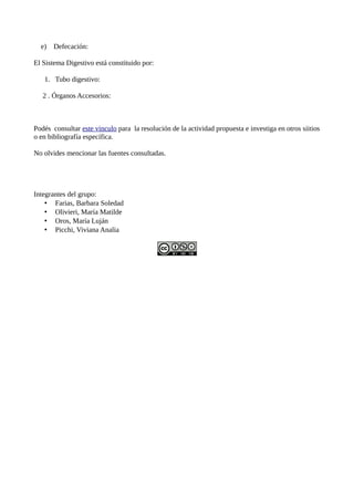 e)   Defecación:

El Sistema Digestivo está constituido por:

   1. Tubo digestivo:

   2 . Órganos Accesorios:



Podés consultar este vinculo para la resolución de la actividad propuesta e investiga en otros siitios
o en bibliografía específica.

No olvides mencionar las fuentes consultadas.




Integrantes del grupo:
    • Farias, Barbara Soledad
    • Olivieri, María Matilde
    • Oros, María Luján
    • Picchi, Viviana Analia
 