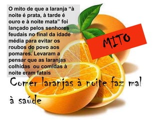 O mito de que a laranja “à
noite é prata, à tarde é
ouro e à noite mata” foi
lançado pelos senhores
feudais no final da idade
média para evitar os
roubos do povo aos
pomares. Levaram a
pensar que as laranjas
colhidas ou comidas à
noite eram fatais

Comer laranjas à noite faz mal
à saúde
 