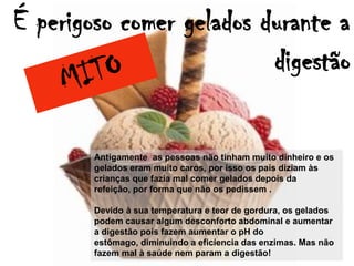 É perigoso comer gelados durante a
                          digestão

        Antigamente as pessoas não tinham muito dinheiro e os
        gelados eram muito caros, por isso os pais diziam às
        crianças que fazia mal comer gelados depois da
        refeição, por forma que não os pedissem .

        Devido à sua temperatura e teor de gordura, os gelados
        podem causar algum desconforto abdominal e aumentar
        a digestão pois fazem aumentar o pH do
        estômago, diminuindo a eficiencia das enzimas. Mas não
        fazem mal à saúde nem param a digestão!
 
