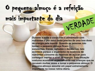 O pequeno almoço é a refeição
mais importante do dia

         Durante a noite o corpo não é alimentado com
         nutrientes e por essa razão precisa de uma boa dose
         de energia pela manhã. Quando as pessoas não
         tomam o pequeno almoço ficam
         sonolentas, fracas, agitadas e desatentas. Isto
         acontece porque o organismo na ausência de
         nutrientes consome as reservas de açúcar para
         conseguir manter o nível de energia. Este situação
         costuma acontecer especialmente nas crianças que se
         recusam muitas vezes a tomar o pequenos almoço. O
         pequeno-almoço assume um papel extremamente
         importante na nossa rotina diária.
 