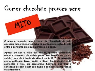 Comer chocolate provoca acne


O acne é causado pelo excesso de oleosidade da pele
causado pelas hormonas. Não há nenhuma relação directa
entre o consumo de algum alimento e o acne.

Apesar de ser o vilão das dietas, quando consumido
moderadamente o chocolate pode razer benefícios para a
saúde, pois ele é fonte de vitaminas A, B, C, D, minarais
como potássio, ferro, sódio e flúor. Além disso, pode
aumentar o nível da serotonina, hormona que traz a
sensação de bem-estar que ajuda a combater a depressão
e a ansiedade.
 