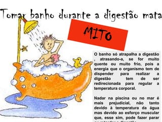 Tomar banho durante a digestão mata

                    O banho só atrapalha a digestão
                    , atrasando-a, se for muito
                    quente ou muito frio, pois a
                    energia que o organismo tem de
                    dispender    para    realizar   a
                    digestão        tem    de     ser
                    redirecionada para regular a
                    temperatura corporal.

                    Nadar na piscina ou no mar é
                    mais prejudicial, não tanto
                    devido à temperatura da água
                    mas devido ao esforço muscular
                    que, esse sim, pode fazer parar
 