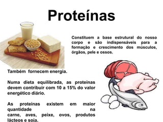 Proteínas
                           Constituem a base estrutural do nosso
                           corpo e são indispensáveis para a
                           formação e crescimento dos músculos,
                           órgãos, pele e ossos.



Também fornecem energia.

Numa dieta equilibrada, as proteínas
devem contribuir com 10 a 15% do valor
energético diário.

As proteínas existem em maior
quantidade                      na
carne, aves, peixe, ovos, produtos
lácteos e soja.
 