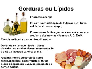 Gorduras ou Lípidos
                      Fornecem energia,

                      Entram na constituição de todas as estruturas
                      celulares do nosso corpo,

                      Fornecem os ácidos gordos essenciais que noa
                      ajudam a absorver as vitaminas A, D, E e K
E ainda melhoram o sabor dos alimentos.

Devemos evitar ingeri-las em doses
elevadas, no máximo devem representar 30
a 35% da ingestão calórica diária.

Algumas fontes de gorduras são o
azeite, manteiga, óleos vegetais, frutos
secos oleaginosos, ovos, peixes gordos e
carnes gordas.
 