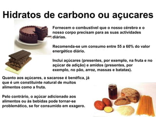 Hidratos de carbono ou açucares
                          Fornecem o combustível que o nosso cérebro e o
                          nosso corpo precisam para as suas actividades
                          diárias.

                          Recomenda-se um consumo entre 55 a 60% do valor
                          energético diário.

                          Inclui açúcares (presentes, por exemplo, na fruta e no
                          açúcar de adição) e amidos (presentes, por
                          exemplo, no pão, arroz, massas e batatas).

Quanto aos açúcares, a sacarose é benéfica, já
que é um constituinte natural de muitos
alimentos como a fruta.

Pelo contrário, o açúcar adicionado aos
alimentos ou às bebidas pode tornar-se
problemático, se for consumido em exagero.
 