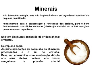 Minerais
 Não fornecem energia, mas são imprescindíveis ao organismo humano em
 pequena quantidade.

 Fundamentais para a conservação e renovação dos tecidos, para o bom
 funcionamento das células nervosas (cérebro) e intervêm em muitas reacções
 que ocorrem no organismo.


Existem em muitos alimentos de origem animal
e vegetal.

Exemplo: o sódio
As principais fontes de sódio são os alimentos
processados      e   o    sal   de    cozinha.
Deve ser consumido com moderação devido
aos seus efeitos nocivos nos vasos
sanguíneos         e      pressão       arterial
 