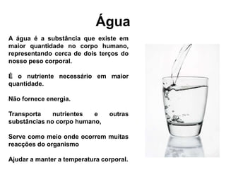 Água
A água é a substância que existe em
maior quantidade no corpo humano,
representando cerca de dois terços do
nosso peso corporal.

É o nutriente necessário em maior
quantidade.

Não fornece energia.

Transporta    nutrientes  e     outras
substâncias no corpo humano,

Serve como meio onde ocorrem muitas
reacções do organismo

Ajudar a manter a temperatura corporal.
 
