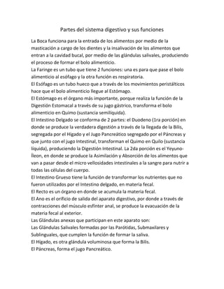 Partes del sistema digestivo y sus funciones
La Boca funciona para la entrada de los alimentos por medio de la
masticación a cargo de los dientes y la insalivación de los alimentos que
entran a la cavidad bucal, por medio de las glándulas salivales, produciendo
el proceso de formar el bolo alimenticio.
La Faringe es un tubo que tiene 2 funciones: una es para que pase el bolo
alimenticio al esófago y la otra función es respiratoria.
El Esófago es un tubo hueco que a través de los movimientos peristálticos
hace que el bolo alimenticio llegue al Estómago.
El Estómago es el órgano más importante, porque realiza la función de la
Digestión Estomacal a través de su jugo gástrico, transforma el bolo
alimenticio en Quimo (sustancia semilíquida).
El Intestino Delgado se conforma de 2 partes: el Duodeno (1ra porción) en
donde se produce la verdadera digestión a través de la llegada de la Bilis,
segregada por el Hígado y el Jugo Pancreático segregado por el Páncreas y
que junto con el jugo Intestinal, transforman el Quimo en Quilo (sustancia
líquida), produciendo la Digestión Intestinal. La 2da porción es el Yeyuno-
Íleon, en donde se produce la Asimilación y Absorción de los alimentos que
van a pasar desde el micro vellosidades intestinales a la sangre para nutrir a
todas las células del cuerpo.
El Intestino Grueso tiene la función de transformar los nutrientes que no
fueron utilizados por el Intestino delgado, en materia fecal.
El Recto es un órgano en donde se acumula la materia fecal.
El Ano es el orificio de salida del aparato digestivo, por donde a través de
contracciones del músculo esfínter anal, se produce la evacuación de la
materia fecal al exterior.
Las Glándulas anexas que participan en este aparato son:
Las Glándulas Salivales formadas por las Parótidas, Submaxilares y
Sublinguales, que cumplen la función de formar la saliva.
El Hígado, es otra glándula voluminosa que forma la Bilis.
El Páncreas, forma el jugo Pancreático.
 