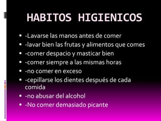 HABITOS HIGIENICOS
 -Lavarse las manos antes de comer
 -lavar bien las frutas y alimentos que comes
 -comer despacio y masticar bien
 -comer siempre a las mismas horas
 -no comer en exceso
 -cepillarse los dientes después de cada
  comida
 -no abusar del alcohol
 -No comer demasiado picante
 