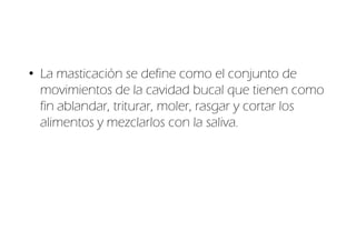 • La masticación se define como el conjunto de
  movimientos de la cavidad bucal que tienen como
  fin ablandar, triturar, moler, rasgar y cortar los
  alimentos y mezclarlos con la saliva.
 
