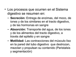 • Los procesos que ocurren en el Sistema
digestivo se resumen en:
– Secreción: Entrega de enzimas, del moco, de
iones y de los similares en el tracto digestivo,
y de las hormonas en sangre
– Absorción: Transporte del agua, de los iones
y de los alimentos del tracto digestivo, a
través del epitelio y en sangre
– Motilidad: Las contracciones del músculo liso
en la pared del tubo digestivo que destrozan,
mezclan y propulsan su contenido (Peristalsis
y segmentación)
 