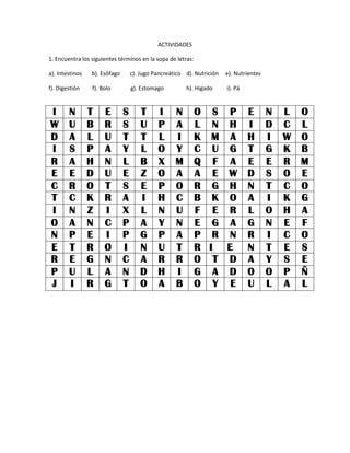 ACTIVIDADES
1. Encuentra los siguientes términos en la sopa de letras:
a). Intestinos b). Esófago c). Jugo Pancreático d). Nutrición e). Nutrientes
f). Digestión f). Bolo g). Estomago h). Hígado i). Pá
I N T E S T I N O S P E N L O
W U B R S U P A L N H I D C L
D A L U T T L I K M A H I W O
I S P A Y L O Y C U G T G K B
R A H N L B X M Q F A E E R M
E E D U E Z O A A E W D S O E
C R O T S E P O R G H N T C O
T C K R A I H C B K O A I K G
I N Z I X L N U F E R L O H A
O A N C P A Y N E G A G N E F
N P E I P G P A P R N R I C O
E T R O I N U T R I E N T E S
R E G N C A R R O T D A Y S E
P U L A N D H I G A D O O P Ñ
J I R G T O A B O Y E U L A L
 