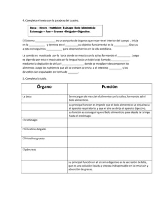 4. Completa el texto con la palabras del cuadro.
El Sistema ______________ es un conjunto de órganos que recorren el interior del cuerpo , inicia
en la ___________ y termina en el _________su objetivo fundamental es la __________.Gracias
a esta conseguimos ___________ para desenvolvernos en la vida cotidiana.
La comida es masticada por la boca donde se mezcla con la saliva formando el _________ ,luego
es digerida por esta e impulsado por la lengua hacia un tubo largo llamado_____________
mediante la deglución de ahí a él _______________ donde se mezclan y descomponen los
alimentos .luego los nutrientes que allí se extraen se envía a el intestino _________ y los
desechos son expulsados en forma de _______.
5. Completa la tabla.
Órgano Función
La boca Se encargan de mezclar el alimento con la saliva, formando así el
bolo alimenticio.
su principal función es impedir que el bolo alimenticio se dirija hacia
el aparato respiratorio, y que el aire se dirija al aparato digestivo.
su función es conseguir que el bolo alimenticio pase desde la faringe
hasta el estómago.
El estómago:
El intestino delgado
El intestino grueso:
El páncreas
su principal función en el sistema digestivo es la secreción de bilis,
que es una solución líquida y viscosa indispensable en la emulsión y
absorción de grasas.
Boca -- Heces --Nutrición--Esófago--Bolo Alimenticio
Estomago -- Ano -- Grueso --Delgado—Digestivo.
 