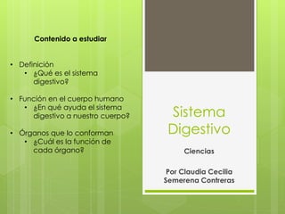 Sistema
Digestivo
Ciencias
Por Claudia Cecilia
Semerena Contreras
Contenido a estudiar
• Definición
• ¿Qué es el sistema
digestivo?
• Función en el cuerpo humano
• ¿En qué ayuda el sistema
digestivo a nuestro cuerpo?
• Órganos que lo conforman
• ¿Cuál es la función de
cada órgano?
 